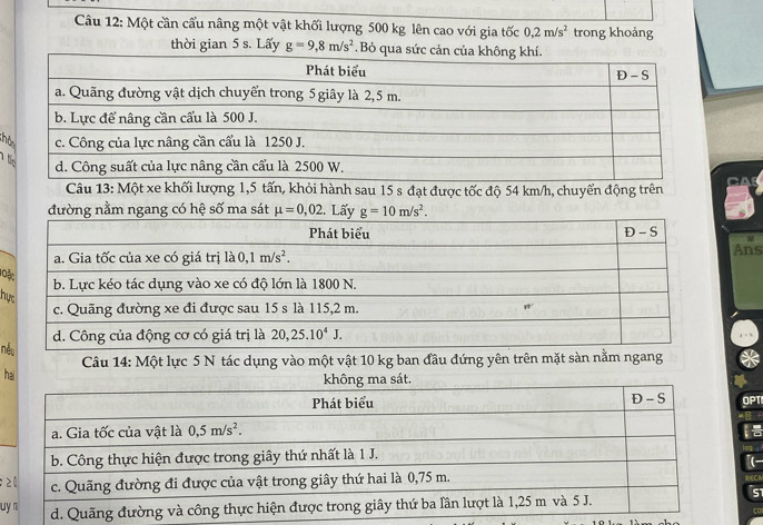 Một cần cấu nâng một vật khối lượng 500 kg lên cao với gia tốc 0,2m/s^2 trong khoảng
thời gian 5 s. Lấy g=9,8m/s^2. Bỏ qua s
;h
Câu 13: Một xe khối lượng 1,5 tấn, khỏi hành sau 15 s đạt được tốc độ 54 km/h, chuyển động trên
g nằm ngang có hệ số ma sát 
Ans
lo
hự
nế
Câu 14: Một lực 5 N tác dụng vào một vật 10 kg ban đầu đứng yên trên mặt sàn nằm ngang
h
OPTI
;
u
5