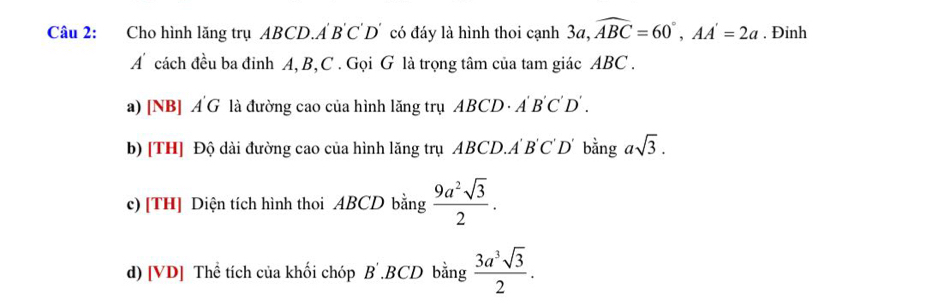 Cho hình lăng trụ ABCD, A'B'C'D' a có đáy là hình thoi cạnh 3a, widehat ABC=60°, AA'=2a. Đinh
A cách đều ba đinh A, B, C. Gọi G là trọng tâm của tam giác ABC.
a) [NB] A G là đường cao của hình lăng trụ ABCD· A'B'C'D'.
b) [TH] Độ dài đường cao của hình lăng trụ ABCD. A'B'C'D' bằng asqrt(3).
c) [TH] Diện tích hình thoi ABCD bằng  9a^2sqrt(3)/2 .
d) [VD] Thể tích của khối chóp B' , BCD bằng  3a^3sqrt(3)/2 .