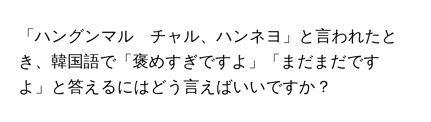 「ハングンマル　チャル、ハンネヨ」と言われたとき、韓国語で「褒めすぎですよ」「まだまだですよ」と答えるにはどう言えばいいですか？