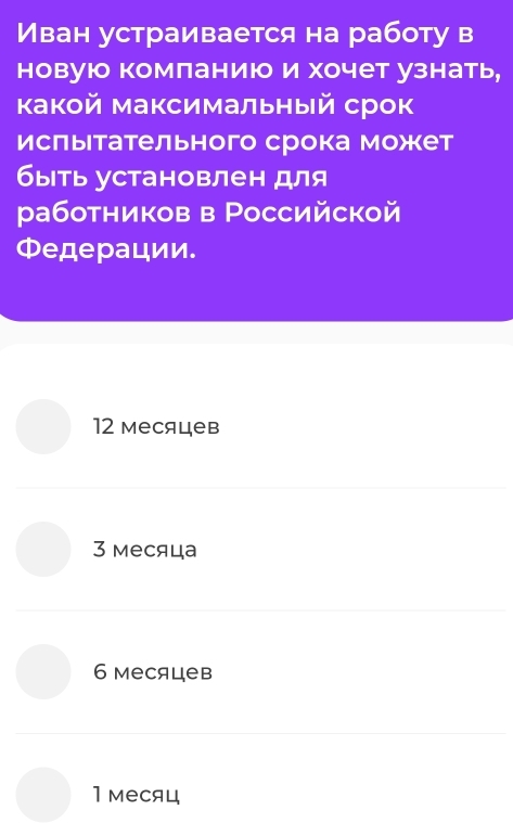 Иван устраивается на работу в
новуюо комланию и хочет узнать,
какой максимальный срок
ислыетательного срока может
быть установлен для
работников в Российской
Φедерации.
12 месяцев
3 месяца
6 месяцев
1 месяц