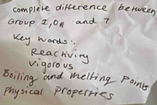 complete difference between 
Group z, 0n and 7
Key words. 
Reacriving 
vigorous 
Boiling and melling point 
Physical properries