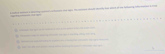 a madical assitant is obtaining a patient's orthostatic vital signs. The assistant should identify that which of the following information is true 
eganding orthestatic vital signs 
Onhwtan, vial signs can be cbained as sout as the pasient enters the wart noom 
the geastron onder to odacking orthustabc vtal signs is btanding, sutting, then lying 
bcnen is an experted fnding for a plenk whic is having their oftficstec vtal sghs ieasurent 
bak i ws after wach gsmn tunge bettire ootaning the cattent's orthestatic ohat sins . 
_