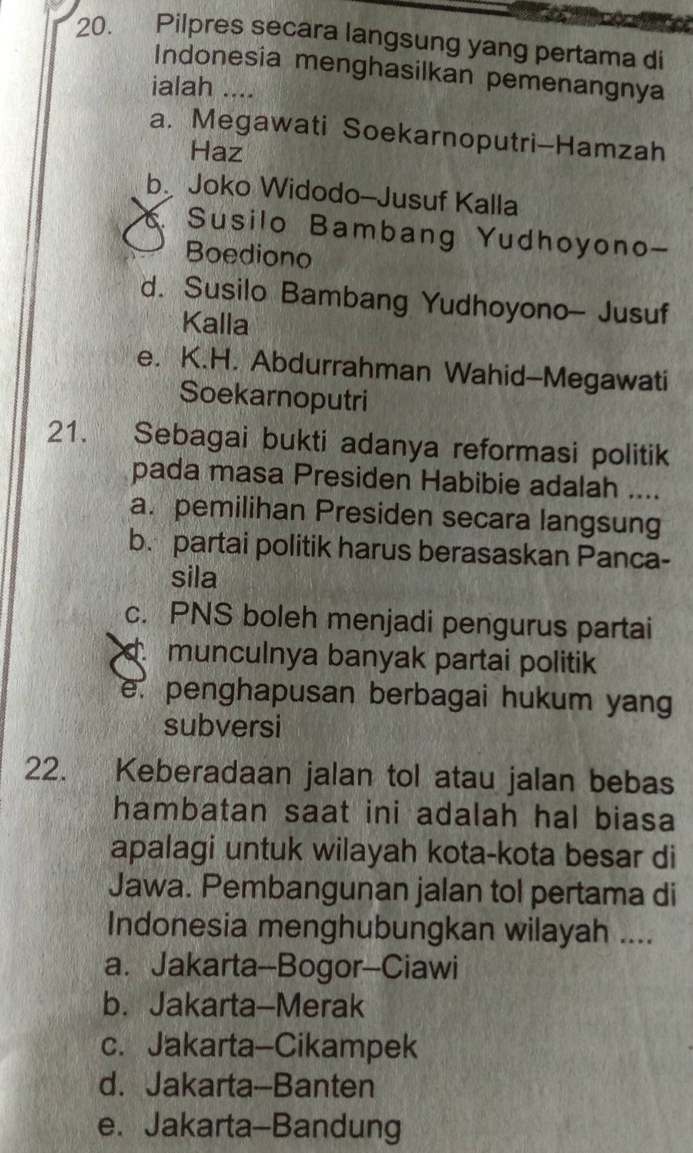 Pilpres secara langsung yang pertama di
Indonesia menghasilkan pemenangnya
ialah ....
a. Megawati Soekarnoputri-Hamzah
Haz
b. Joko Widodo-Jusuf Kalla
Susilo Bambang Yudhoyono-
Boediono
d. Susilo Bambang Yudhoyono- Jusuf
Kalla
e. K.H. Abdurrahman Wahid-Megawati
Soekarnoputri
21. Sebagai bukti adanya reformasi politik
pada masa Presiden Habibie adalah ....
a. pemilihan Presiden secara langsung
b. partai politik harus berasaskan Panca-
sila
c. PNS boleh menjadi pengurus partai
munculnya banyak partai politik
e. penghapusan berbagai hukum yang
subversi
22. Keberadaan jalan tol atau jalan bebas
hambatan saat ini adalah hal biasa
apalagi untuk wilayah kota-kota besar di
Jawa. Pembangunan jalan tol pertama di
Indonesia menghubungkan wilayah ....
a. Jakarta-Bogor-Ciawi
b. Jakarta-Merak
c. Jakarta-Cikampek
d. Jakarta-Banten
e.Jakarta-Bandung