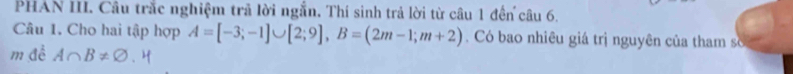 PHAN III. Câu trắc nghiệm trả lời ngắn, Thí sinh trả lời từ câu 1 đến câu 6. 
Câu 1. Cho hai tập hợp A=[-3;-1]∪ [2;9], B=(2m-1;m+2). Có bao nhiêu giá trị nguyên của tham số 
m đề A∩ B!= varnothing .H