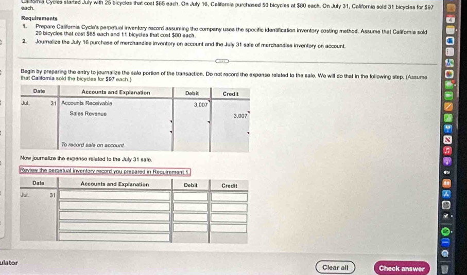 Califoria Cycles started July with 25 bicycles that cost $65 each. On July 16, California purchased 50 bicycles at $80 each. On July 31, California sold 31 bicycles for $97
each. 
Requirements 
1. Prepare California Cycle's perpetual inventory record assuming the company uses the specific identification inventory costing method. Assume that California sold
20 bicycles that cost $65 each and 11 bicycles that cost $80 each. 
2. Jouralize the July 16 purchase of merchandise inventory on account and the July 31 sale of merchandise inventory on account. 
Begin by preparing the entry to journalize the sale portion of the transaction. Do not record the expense related to the sale. We will do that in the following step. (Assume 
that California sold the bicycles for $97 each.) 
Now journalize the expense related to the July 31 sale. 
ulator Clear all Check answer