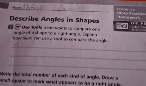 LESSON 19.2 
Name_ More Practice 
Homework 
Describe Angles in Shapes ONLINE 
Ed Video Tuto 
Use Tools Sean wants to compare one Interactiv 
angle of a shape to a right angle. Explain 
how Sean can use a tool to compare the angle. 
_ 
_ 
_ 
Write the total number of each kind of angle. Draw a 
small square to mark what appears to be a right angle.