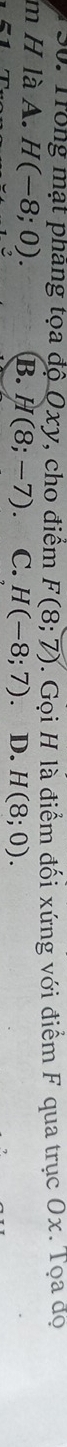 Trong mạt phang tọa độ Oxy, cho điêm F(8;7) T Gọi H là điểm đối xứng với điểm F qua trục Ox. Tọa đọ
m H là A. H(-8;0). B. H(8;-7) C. H(-8;7). D. H(8;0).