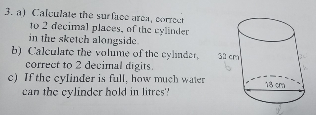 Calculate the surface area, correct 
to 2 decimal places, of the cylinder 
in the sketch alongside. 
b) Calculate the volume of the cylinder, 
correct to 2 decimal digits. 
c) If the cylinder is full, how much water 
can the cylinder hold in litres?