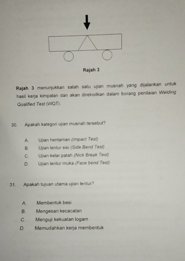 Rajah 3 menunjukkan salah satu ujian musnah yang dijalankan untuk
hasil kerja kimpalan dan akan direkodkan dalam borang penilaian Welding
Qualified Test (WQT)
30. Apakah kategori ujian musnah tersebut?
A. Ujian hentaman (Impact Test)
B. Ujian lentur sisi (Side Bend Test)
C. Ujian kelar patah (Nick Break Test)
D. Ujian lentur muka (Face bend Test)
31. Apakah tujuan utama ujian lentur?
A. Membentuk besi
B Mengesan kecacatan
C Menguji kekuatan logam
D Memudahkan kerja membentuk