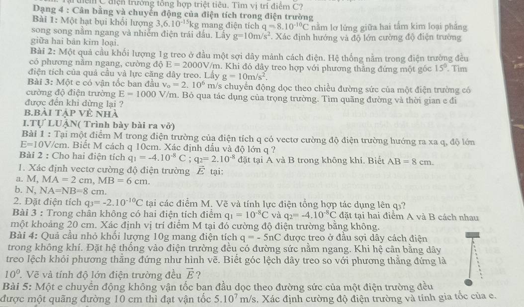 Tại tiểm C điện trưởng tổng hợp triệt tiêu. Tìm vị trí điểm C?
Dạng 4 : Cân bằng và chuyển động của điện tích trong điện trường
Bài 1: Một hạt bụi khối lượng 3,6.10^(-15)kg mang điện tích q=8.10^(-10)C
song song nằm ngang và nhiễm điện trái dấu. Lấy g=10m/s^2 nằm lơ lửng giữa hai tấm kim loại phẳng
giữa hai bản kim loại. . Xác định hướng và độ lớn cường độ điện trường
Bài 2: Một quả cầu khối lượng 1g treo ở đầu một sợi dây mảnh cách điện. Hệ thống nằm trong điện trường đều
có phương nằm ngang, cường độ E=2000V/m 1. Khi đó dây treo hợp với phương thắng đứng một góc 15°. Tìm
điện tích của quả cầu và lực căng dây treo. Lấy g=10m/s^2.
Bài 3: Một e có vận tốc ban đầu v_o=2.10^6 m/s chuyển động dọc theo chiều đường sức của một điện trường có
cường độ điện trường E=1000 V/m. Bỏ qua tác dụng của trọng trường. Tìm quãng đường và thời gian e đi
được đến khi dừng lại ?
b.bài tập Vẻ nhà
I.Tự LUẠN( Trình bày bài ra vở)
Bài 1 : Tại một điểm M trong điện trường của điện tích q có vectơ cường độ điện trường hướng ra xa q, độ lớn
E=10V /cm. Biết M cách q 10cm. Xác định dấu và độ lớn q ?
Bài 2 : Cho hai điện tích q_1=-4.10^(-8)C;q_2=2.10^(-8) đặt tại A và B trong không khí. Biết AB=8cm.
1. Xác định vectơ cường độ điện trường vector E tại:
a. M, MA=2cm,MB=6cm.
b. N, NA=NB=8cm.
2. Đặt điện tích q_3=-2.10^(-10)C tại các điểm M. Vẽ và tính lực điện tổng hợp tác dụng lên q₃?
Bài 3 : Trong chân không có hai điện tích điểm q_1=10^(-8)C và q_2=-4.10^(-8)C đặt tại hai điểm A và B cách nhau
một khoảng 20 cm. Xác định vị trí điểm M tại đó cường độ điện trường bằng không.
Bài 4: Quả cầu nhỏ khối lượng 10g mang điện tích q=-5nC được treo ở đầu sợi dây cách điện
trong không khí. Đặt hệ thống vào điện trường đều có đường sức nằm ngang. Khi hệ cân bằng dây
treo lệch khỏi phương thằng đứng như hình vẽ. Biết góc lệch dây treo so với phương thẳng đứng là
10^0 ' Vẽ và tính độ lớn điện trường đều vector E ?
Bài 5: Một e chuyển động không vận tốc ban đầu dọc theo đường sức của một điện trường đều
được một quãng đường 10 cm thì đạt vận tốc 5.10^7 m/s s. Xác định cường độ điện trường và tính gia tốc của e.