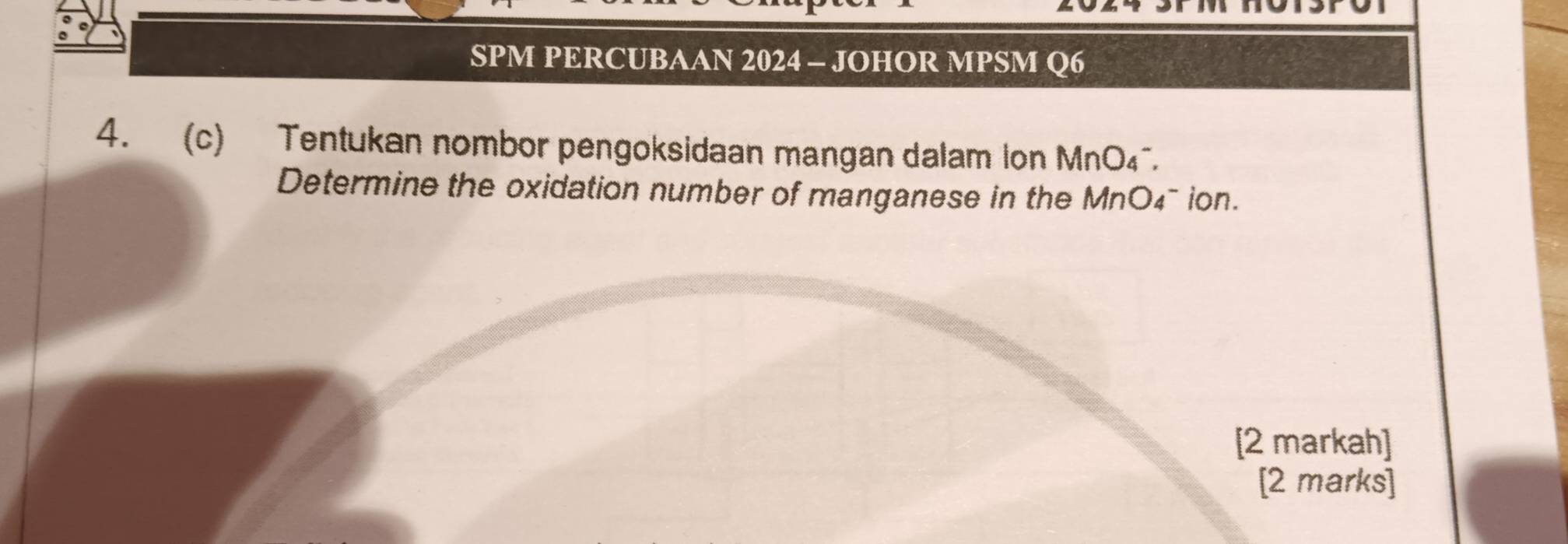 SPM PERCUBAAN 2024 - JOHOR MPSM Q6 
4. (c) Tentukan nombor pengoksidaan mangan dalam Ion MnO₄. 
Determine the oxidation number of manganese in the MnO4¯ ion. 
[2 markah] 
[2 marks]