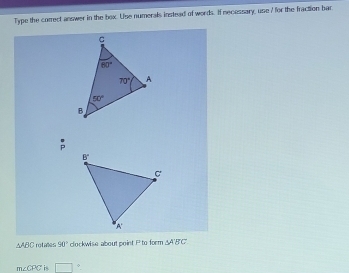 Type the correct answer in the box. Use numerals instead of words. If necessary, use 7 for the fraction bar
△ ABC rotales 50° clockwise about point P to form △ ABC
m∠ CPC is