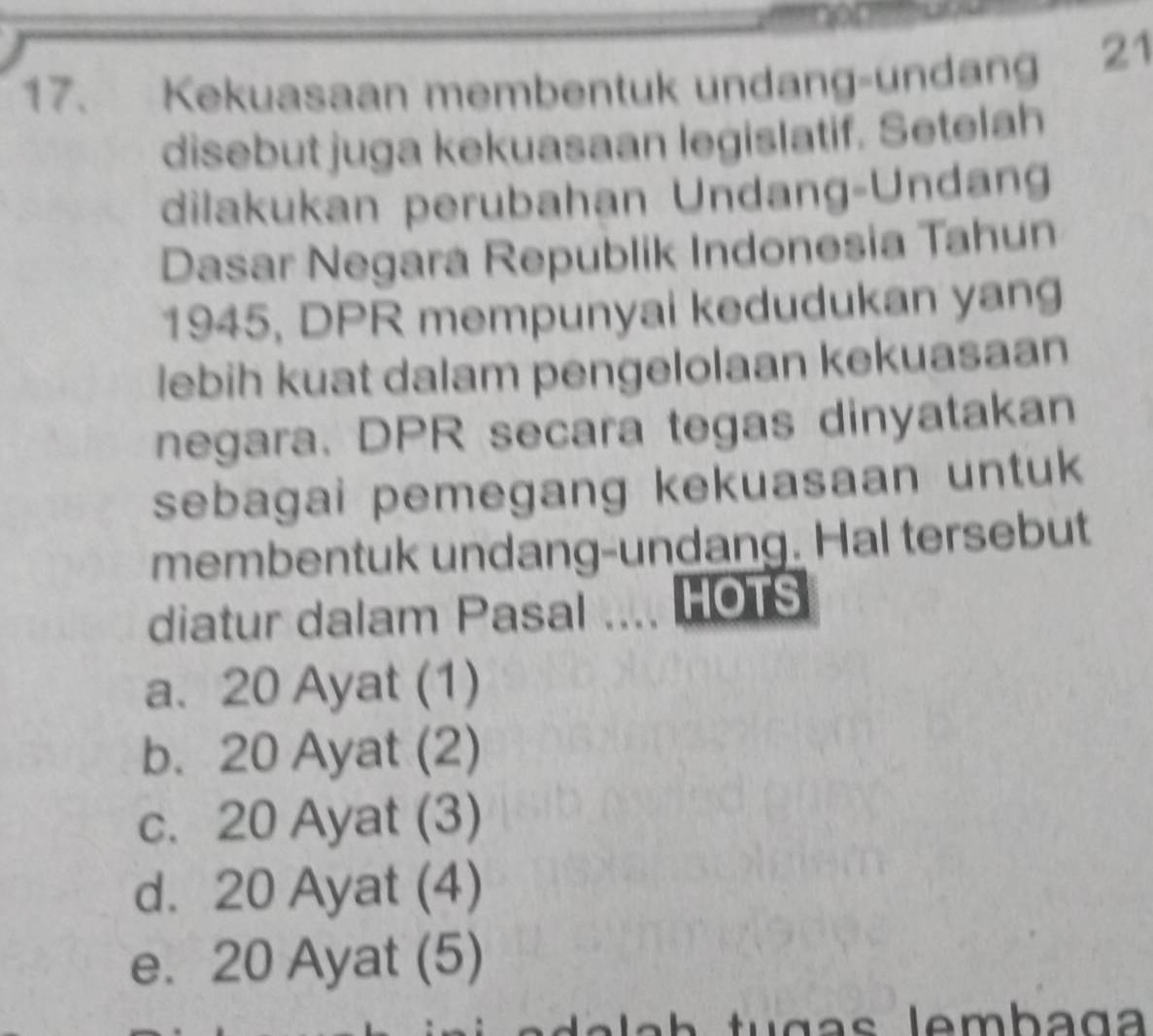 Kekuasaan membentuk undang-undang 21
disebut juga kekuasaan legislatif. Setelah
dilakukan perubahan Undang-Undang
Dasar Negara Republik Indonesia Tahun
1945, DPR mempunyai kedudukan yang
lebih kuat dalam pengelolaan kekuasaan
negara. DPR secara tegas dinyatakan
sebagai pemegang kekuasaan untuk
membentuk undang-undang. Hal tersebut
diatur dalam Pasal .... HOTS
a. 20 Ayat (1)
b. 20 Ayat (2)
c. 20 Ayat (3)
d. 20 Ayat (4)
e. 20 Ayat (5)