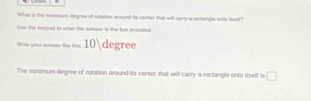 Lsten 
What is the minimum degree of rolation around its center that will carry a reclangle onto itsell? 
Use the keypad to enter the answer in the box provided. 
Writn your answer like this; 1 U| degree
The minimum degree of rotation around its center that will carry a rectangle onto itself is □