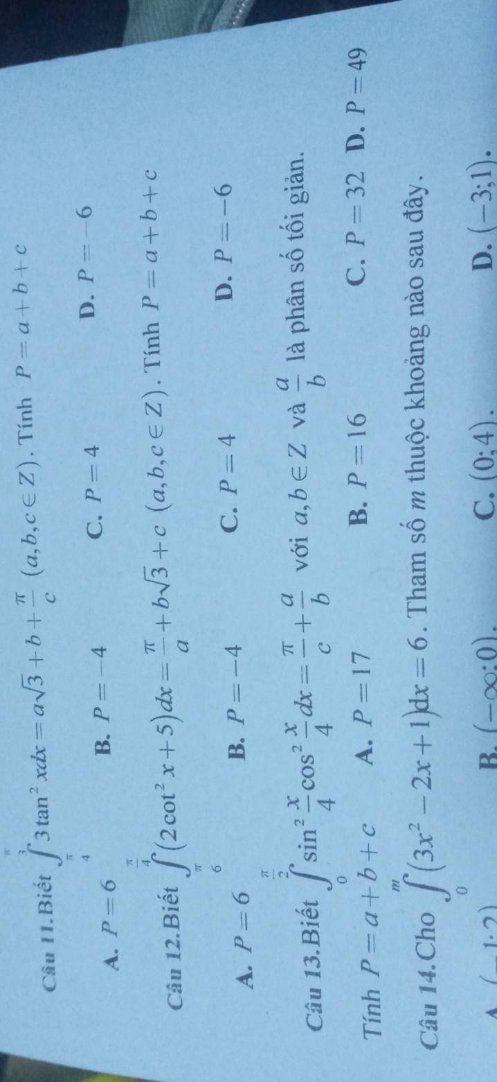 Câu I1.Biết ∈tlimits _(π)^33tan^2xdx=asqrt(3)+b+ π /c (a,b,c∈ Z). Tính P=a+b+c
A. P=6
B. P=-4
C. P=4 D. P=-6
Câu 12.Biết ∈t _π (2cot^2x+5)dx= π /a +bsqrt(3)+c(a,b,c∈ Z). Tính P=a+b+c
A. P=6 B. P=-4 C. P=4 D. P=-6
π
Câu 13.Biết ∈tlimits _0^((∈fty)sin ^2) x/4 cos^2 x/4 dx= π /c + a/b  với a,b∈ Z và  a/b  là phân số tối giản.
Tính P=a+b+c A. P=17 B. P=16
C. P=32 D. P=49
Câu 14.Cho ∈tlimits _0^(m(3x^2)-2x+1)dx=6. Tham số m thuộc khoảng nào sau đây.
A (1.2)
B. (-∈fty :0). C. (0:4). D. (-3;1).