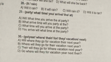 back will she be? D) What will she be back?
g to 28.- (it / rain)
A) Will it rain? B) It will rain? C) Will rain it? D) Will it is ran?
29.- (party/ what/ time/ you/ arrive/ the/ at)
A) Will What time you arrive the at party?
B) What arrive time will you party at the?
C) What time will you arrive at the party?
D) You arrive will what time at the party?
30.- (go/year/ where/ their! for! they/ vacation/ next)
A) Will where they go for vacation their next year?
B) Where will they go for their vacatsion next year?
C) Their will they go for Where vacation next year?
D) Go where will they for vacation year next their?