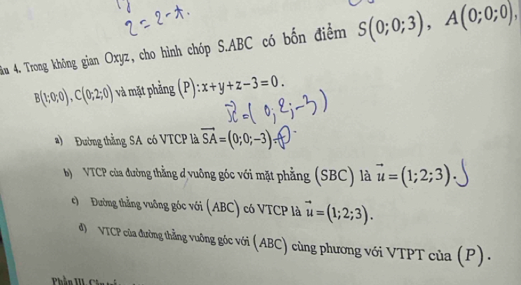 Âu 4. Trong không gian Oxyz, cho hình chóp S. ABC có bốn điểm S(0;0;3), A(0;0;0),
B(1;0;0), C(0;2;0) và mặt phẳng (P):x+y+z-3=0.
a) Đường thằng SA có VTCP là vector SA=(0;0;-3)
b VTCP của đường thằng đ vuông góc với mặt phẳng (SBC) là vector u=(1;2;3)
c) Đường thẳng vuông góc với (ABC) có VTCP là vector u=(1;2;3).
đ) VTCP của đường thẳng vuông góc với (ABC) cùng phương với VTPT của (P).
Phần III