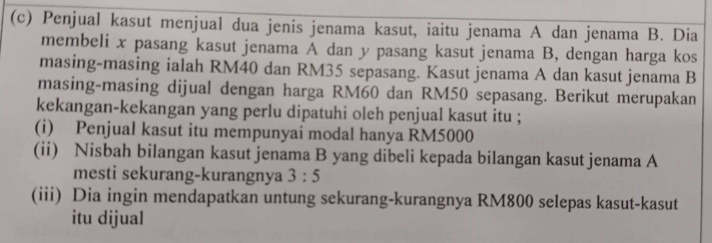 Penjual kasut menjual dua jenis jenama kasut, iaitu jenama A dan jenama B. Dia 
membeli x pasang kasut jenama A dan y pasang kasut jenama B, dengan harga kos 
masing-masing ialah RM40 dan RM35 sepasang. Kasut jenama A dan kasut jenama B 
masing-masing dijual dengan harga RM60 dan RM50 sepasang. Berikut merupakan 
kekangan-kekangan yang perlu dipatuhi oleh penjual kasut itu ; 
(i) Penjual kasut itu mempunyai modal hanya RM5000
(ii) Nisbah bilangan kasut jenama B yang dibeli kepada bilangan kasut jenama A 
mesti sekurang-kurangnya 3:5
(iii) Dia ingin mendapatkan untung sekurang-kurangnya RM800 selepas kasut-kasut 
itu dijual