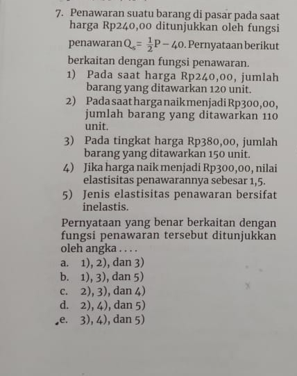 Penawaran suatu barang di pasar pada saat
harga Rp240,00 ditunjukkan oleh fungsi
penawaran Q_s= 1/2 P-40. Pernyataan berikut
berkaitan dengan fungsi penawaran.
1) Pada saat harga Rp240,00, jumlah
barang yang ditawarkan 120 unit.
2) Pada saat harga naik menjadiRp300, 00,
jumlah barang yang ditawarkan 110
unit.
3) Pada tingkat harga Rp380,00, jumlah
barang yang ditawarkan 150 unit.
4) Jika harga naik menjadi Rp300,00, nilai
elastisitas penawarannya sebesar 1,5.
5) Jenis elastisitas penawaran bersifat
inelastis.
Pernyataan yang benar berkaitan dengan
fungsi penawaran tersebut ditunjukkan
oleh angka . . . .
a. 1), 2), dan 3)
b. 1), 3), dan 5)
C. 2), 3 ), dan 4)
d. 2),4) , dan 5)
,e. 3), 4 , dan 5)