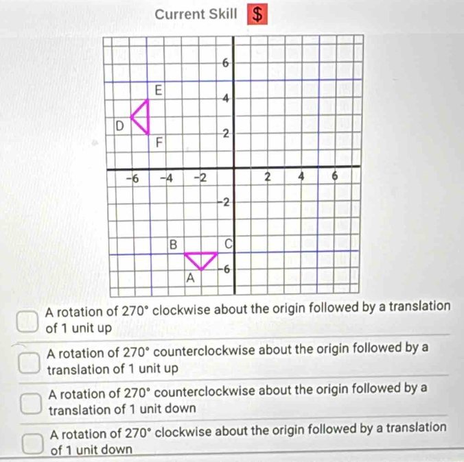 Current Skill $
A rotation of 
of 1 unit up
A rotation of 270° counterclockwise about the origin followed by a
translation of 1 unit up
A rotation of 270° counterclockwise about the origin followed by a
translation of 1 unit down
A rotation of 270° clockwise about the origin followed by a translation
of 1 unit down