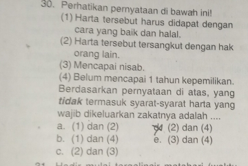 Perhatikan pernyataan di bawah ini!
(1) Harta tersebut harus didapat dengan
cara yang baik dan halal.
(2) Harta tersebut tersangkut dengan hak
orang lain.
(3) Mencapai nisab.
(4) Belum mencapai 1 tahun kepemilikan.
Berdasarkan pernyataan di atas, yang
tidak termasuk syarat-syarat harta yang
wajib dikeluarkan zakatnya adalah ....
a. (1) dan (2) (2) dan (4)
b. (1) dan (4) e. (3) dan (4)
c. (2) dan (3)