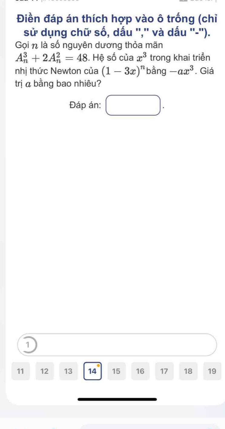 Điền đáp án thích hợp vào ô trống (chỉ 
sử dụng chữ số, dấu '','' và dấu ''-''). 
Gọi n là số nguyên dương thỏa mãn
A_n^(3+2A_n^2=48. Hệ số của x^3) trong khai triển 
nhị thức Newton của (1-3x)^n bằng -ax^3. Giá 
trị α bằng bao nhiêu? 
Đáp án: □ . 
1
11 12 13 14 15 16 17 18 19