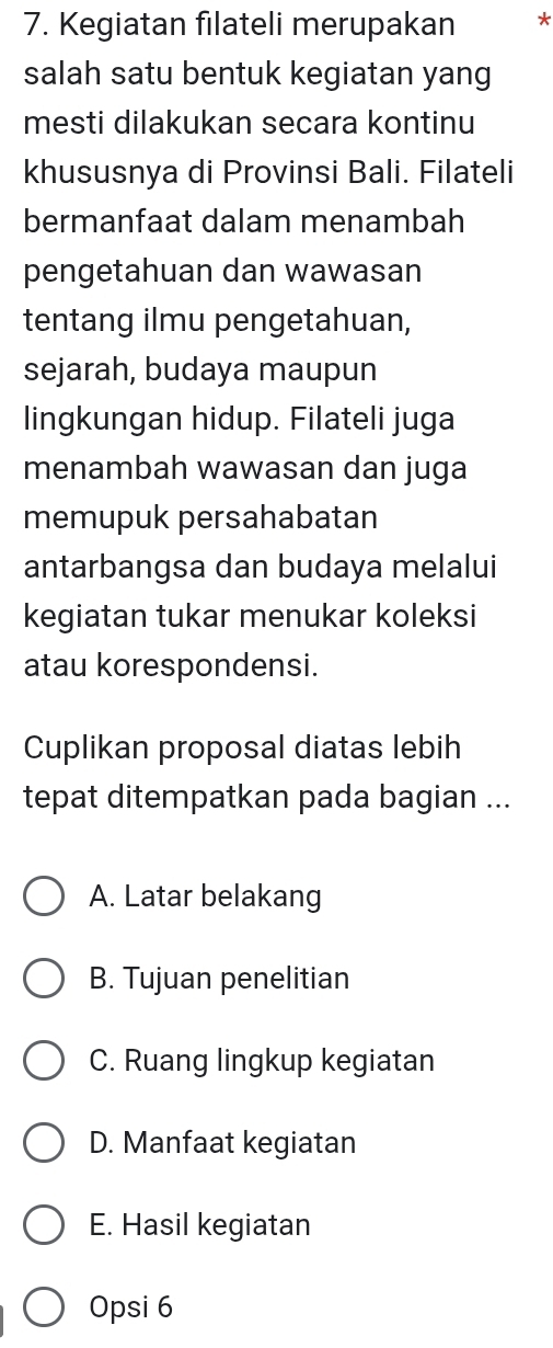 Kegiatan filateli merupakan *
salah satu bentuk kegiatan yang
mesti dilakukan secara kontinu
khususnya di Provinsi Bali. Filateli
bermanfaat dalam menambah
pengetahuan dan wawasan
tentang ilmu pengetahuan,
sejarah, budaya maupun
lingkungan hidup. Filateli juga
menambah wawasan dan juga
memupuk persahabatan
antarbangsa dan budaya melalui
kegiatan tukar menukar koleksi
atau korespondensi.
Cuplikan proposal diatas lebih
tepat ditempatkan pada bagian ...
A. Latar belakang
B. Tujuan penelitian
C. Ruang lingkup kegiatan
D. Manfaat kegiatan
E. Hasil kegiatan
Opsi 6