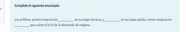 Complete el siguiente enunciado. 
n 
Los anfíbios, poseen respiración_ en su etapa larvaria, y _en su etapa adulta, tienen respiración 
_, que cubre el 50% de la demanda de oxígeno.