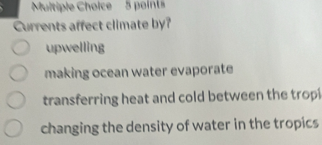 Currents affect climate by?
upwelling
making ocean water evaporate
transferring heat and cold between the trop
changing the density of water in the tropics