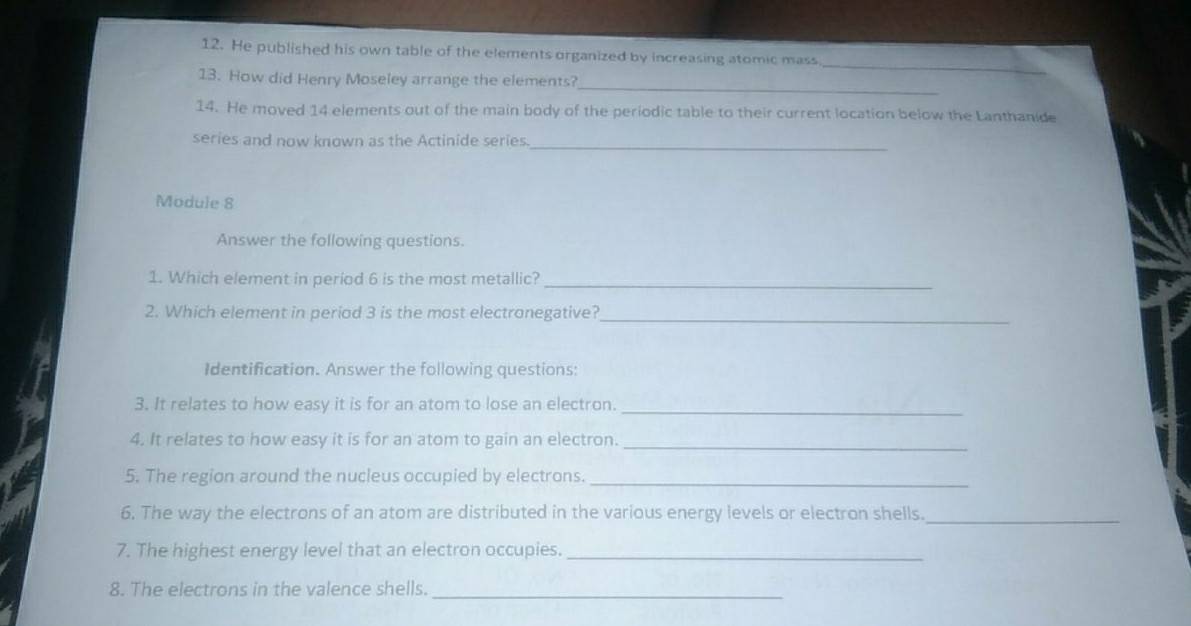 He published his own table of the elements organized by increasing atomic mass 
_ 
13. How did Henry Moseley arrange the elements? 
_ 
14. He moved 14 elements out of the main body of the periodic table to their current location below the Lanthanide 
_ 
series and now known as the Actinide series 
Module 8 
Answer the following questions. 
1. Which element in period 6 is the most metallic?_ 
2. Which element in period 3 is the most electronegative? 
_ 
Identification. Answer the following questions: 
3. It relates to how easy it is for an atom to lose an electron._ 
4. It relates to how easy it is for an atom to gain an electron._ 
5. The region around the nucleus occupied by electrons._ 
6. The way the electrons of an atom are distributed in the various energy levels or electron shells._ 
7. The highest energy level that an electron occupies._ 
8. The electrons in the valence shells._