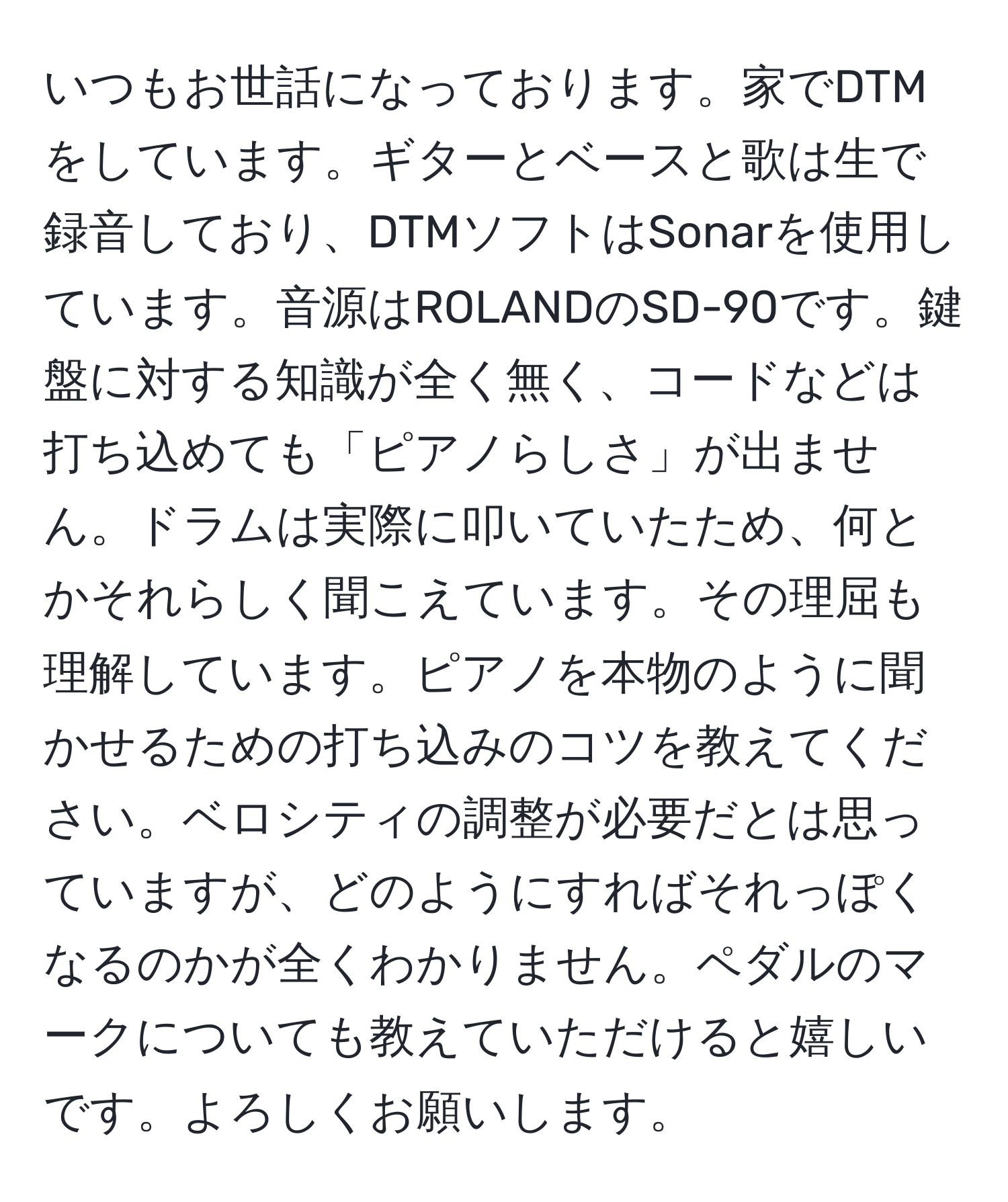 いつもお世話になっております。家でDTMをしています。ギターとベースと歌は生で録音しており、DTMソフトはSonarを使用しています。音源はROLANDのSD-90です。鍵盤に対する知識が全く無く、コードなどは打ち込めても「ピアノらしさ」が出ません。ドラムは実際に叩いていたため、何とかそれらしく聞こえています。その理屈も理解しています。ピアノを本物のように聞かせるための打ち込みのコツを教えてください。ベロシティの調整が必要だとは思っていますが、どのようにすればそれっぽくなるのかが全くわかりません。ペダルのマークについても教えていただけると嬉しいです。よろしくお願いします。