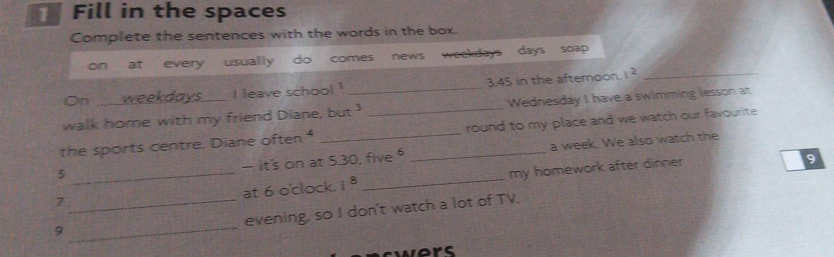 Fill in the spaces 
Complete the sentences with the words in the box. 
on at every usually do comes news weekdays days soap 
On weekdays i leave school ! _ 3.45 in the afternoon. 1^2 _ 
walk home with my friend Diane, but _Wednesday I have a swimming lesson at 
the sports centre. Diane often " __round to my place and we watch our favourite 
— it's on at 5.30, five a week. We also watch the 
_5 
at 6 o'clock. 1^8 _my homework after dinner 
9 
7 
_ 
_evening, so I don't watch a lot of TV. 
9 
swers