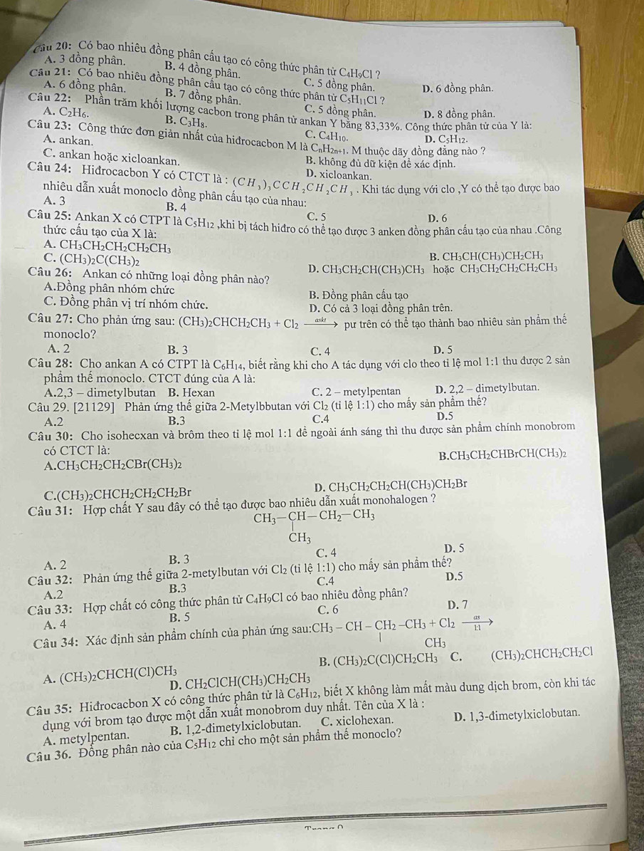 Cầu 20:  Có bao nhiêu đồng phân cầu tạo có công thức phân từ C4H9Cl ?
A. 3 dồng phân.
B. 4 đồng phân. C. 5 đồng phân. D. 6 đồng phân.
Câu 21: Có bao nhiêu đồng phân cầu tạo có công thức phân tử CsHịCl
A. 6 đồng phân. B. 7 đồng phân. C. 5 đồng phân. D. 8 đồng phân.
Câu Phần trăm khối lượng cacbon trong phân tử ankan Y bằng 83,33%. Công thức phân tử của Y là;
A. C_2H_6. B. C_3H_8. C. C₄H10.
Câu 23: Công thức đơn giản nhất của hiđrocacbon M là C₆H2. M thuộc dãy đồng đẳng nào 7
A. ankan.
D. C₅H₁2.
C. ankan hoặc xicloankan. B. không đủ dữ kiện đề xác định.
Câu 24: Hiđrocacbon Y có CTCT là : (CH_3)_3CCH_2CH_2CH_3 D. xicloankan.
A. 3  Khi tác dụng với clo ,Y có thể tạo được bao
nhiêu dẫn xuất monoclo đồng phân cấu tạo của nhau:
B. 4 C. 5
D. 6
Câu 25: Ankan X có CTPT là C5H₁2 ,khi bị tách hiđro có thể tạo được 3 anken đồng phân cầu tạo của nhau .Công
thức cầu tao của X là:
A. C H_3CH_2CH_2CH_2CH_3
C. (CH_3)_2C(CH_3)_2
B. CH₃CH(0 CH_3 )CI _2CH
Câu 26: Ankan có những loại đồng phân nào? D. CH₃CH₂CH(CH₃)CH₃ hoặc CH₃CH₂CH₂CH₂CH₃
A.Đồng phân nhóm chức B. Đồng phân cấu tạo
C. Đồng phân vị trí nhóm chức. D. Có cả 3 loại đồng phân trên.
Câu 27: Cho phản ứng sau: (CH₃)₂CHCH₂ CH_3+Cl_2 pư trên có thể tạo thành bao nhiêu sản phẩm thế
monoclo?
A. 2 B. 3 C. 4 D. 5
Câu 28: Cho ankan A có CTPT là C₆H₁₄, biết rằng khi cho A tác dụng với clo theo tỉ lệ mol 1:1 thu được 2 sản
phẩm thểế monoclo. CTCT đúng của A là:
A.2,3 - dimetylbutan B. Hexan C. 2 - metylpentan D. 2,2 - dimetylbutan.
Câu 29. [ 21129 ] Phản ứng thế giữa 2-Metylbbutan với Cl_2(tile1:1) cho mấy sản phầm thế?
A.2 B.3 C.4 D.5
Câu 30: Cho isohecxan và brôm theo tỉ lệ mol 1:1 để ngoài ánh sáng thì thu được sản phẩm chính monobrom
có CTCT là:
A.CH₃CH₂CH₂CBr(CH₃)2 B.CH₃CH₂CHBrCH(CH₃)2
C.(CH₃)₂CHCH₂CH₂CH₂Br D. CH₃CH₂CH₂CH(CH₃)CH₂B1
Câu 31: Hợp chất Y sau đây có thể tạo được bao nhiêu dẫn xuất monohalogen ?
CH_3-CH-CH_2-CH_3
CH_3
A. 2 B. 3 C. 4
D. 5
1:1)
Câu 32: Phản ứng thế giữa 2-metylbutan với Cl_2(til C.4  cho mấy sản phầm thế? D.5
A.2 B.3
Câu 33: Hợp chất có công thức phân tử C₄H₉Cl có bao nhiêu đồng phân? D. 7
A. 4 B. 5 C. 6
Câu 34: Xác định sản phẩm chính của phản ứng sau:CH_3-CH-CH_2-CH_3+Cl_2 as/1:1 
CH_3
A. ( CH3 )₂CHCH(Cl) CH_3 B. (CH_3)_2C(Cl) CH2CH3 C. (CH3)₂CHCH₂CH₂Cl
D. CH₂ClCl I(CH_3)CH_2CH_3
Câu 35: Hiđrocacbon X có công thức phân tử là C_6H_12 2, biết X không làm mất màu dung dịch brom, còn khi tác
dụng với brom tạo được một dẫn xuất monobrom duy nhất. Tên của X là :
A. metylpentan. B. 1,2-đimetylxiclobutan. C. xiclohexan. D. 1,3-đimetylxiclobutan.
Câu 36. Đồng phân nào của C_5H_12 e chỉ cho một sản phẩm thế monoclo?