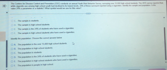 The Centers for Disease Control and Prevention (CDC) conducts an annual Youth Risk Behavior Survey, surveying over 15,000 high school students. The 2015 survey reported that,
while cigarette use among high school youth had declined to its lowest levels, 24% of those surveyed reported using e-cigarettes Identify the sample and population. Is the
value 24% a narameter or a statistic? What symbol would we use for this value?
C. The sample is students
(). The sample is high school students.
E. The sample is the 24% of students who have used e-cigarettes.
1. The sample is high school students who have used e-cigarettes
ldentify the population. Choose the correct answer below
A. The population is the over 15,000 high school students
B. The population is high school students
C. The population is students
D. The population is the 24% of students who have used e-cigarettes.
E. The population is high school students who have used e-cigarettes
F. The population is people in high school