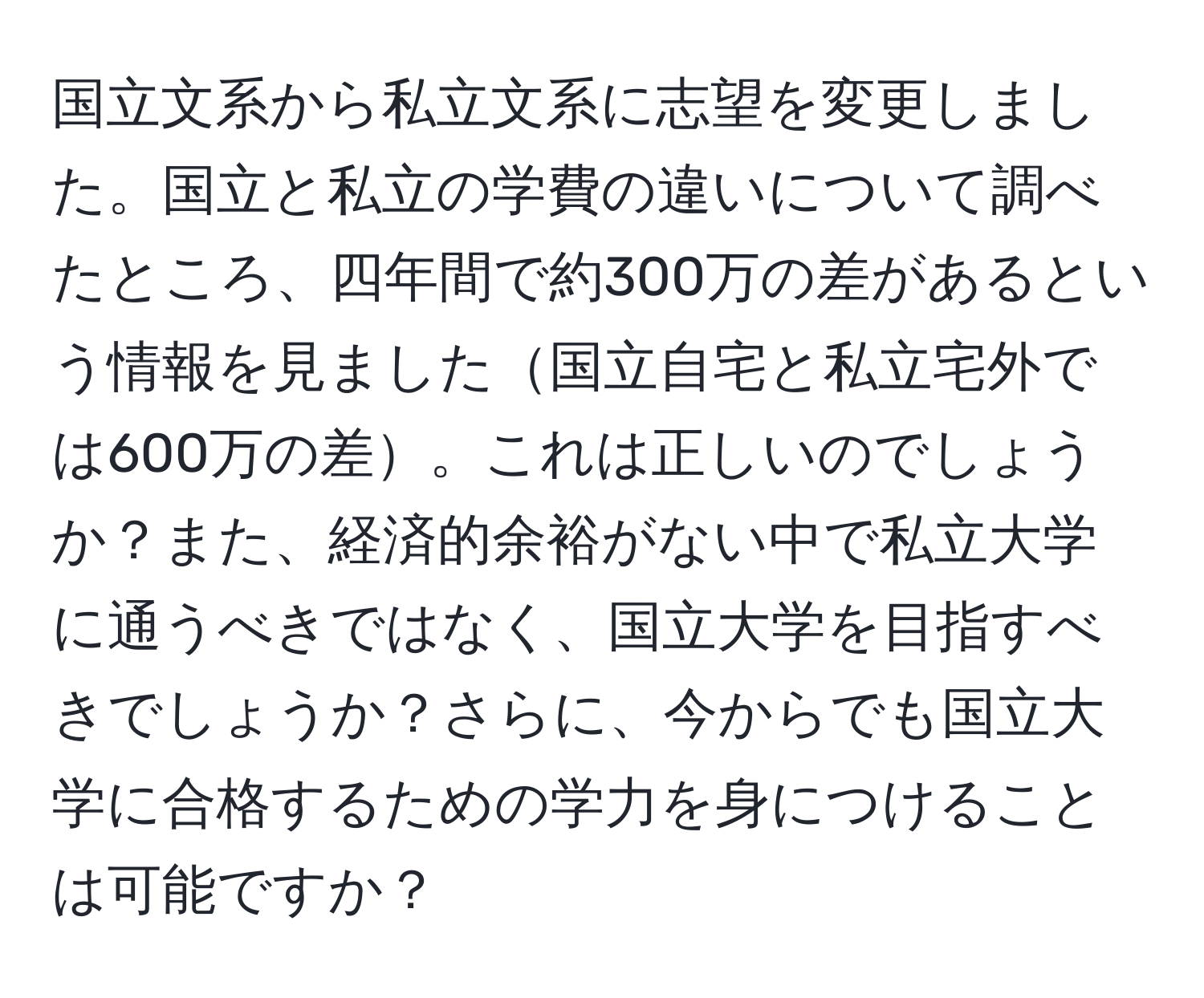 国立文系から私立文系に志望を変更しました。国立と私立の学費の違いについて調べたところ、四年間で約300万の差があるという情報を見ました国立自宅と私立宅外では600万の差。これは正しいのでしょうか？また、経済的余裕がない中で私立大学に通うべきではなく、国立大学を目指すべきでしょうか？さらに、今からでも国立大学に合格するための学力を身につけることは可能ですか？