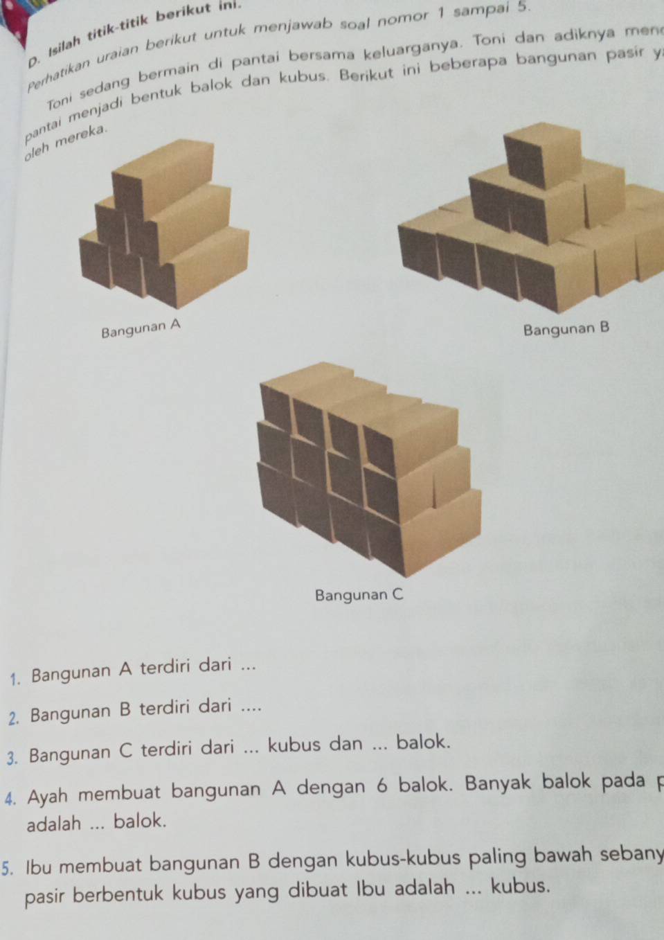 Isilah titik-titik berikut in 
Perhatikan uraian berikut untuk menjawab soal nomor 1 sampai 5
Toni sedang bermain di pantai bersama keluarganya. Toni dan adiknya men 
oleh mereka. pantai menjadi bentuk balok dan kubus. Berikut ini beberapa bangunan pasir y 
Bangunan A 
Bangunan B 
1. Bangunan A terdiri dari ... 
2. Bangunan B terdiri dari .... 
3. Bangunan C terdiri dari ... kubus dan ... balok. 
4. Ayah membuat bangunan A dengan 6 balok. Banyak balok pada p 
adalah ... balok. 
5. Ibu membuat bangunan B dengan kubus-kubus paling bawah sebany 
pasir berbentuk kubus yang dibuat Ibu adalah ... kubus.