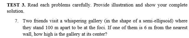 TEST 3. Read each problems carefully. Provide illustration and show your complete 
solution. 
7. Two friends visit a whispering gallery (in the shape of a semi-ellipsoid) where 
they stand 100 m apart to be at the foci. If one of them is 6 m from the nearest 
wall, how high is the gallery at its center?