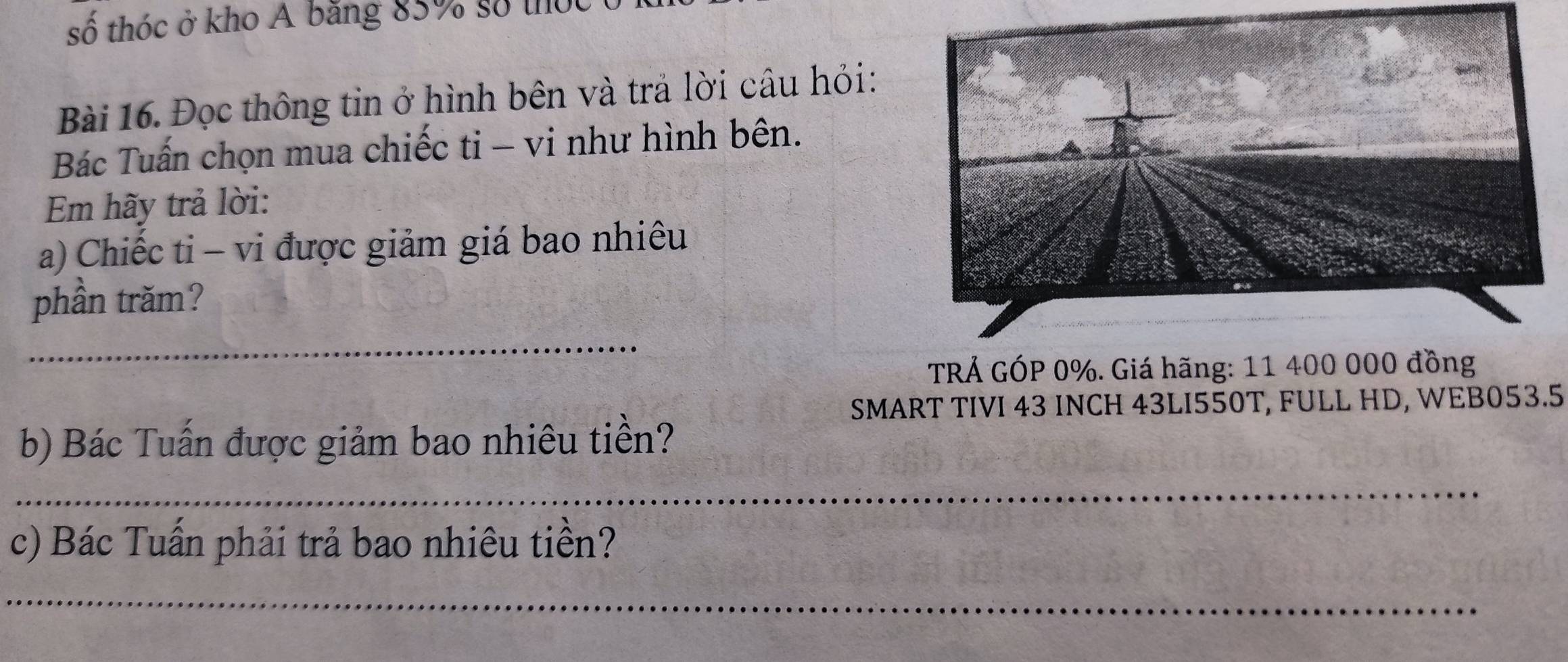 số thóc ở kho Á băng 85% số thức 
Bài 16. Đọc thông tin ở hình bên và trả lời câu hỏi: 
Bác Tuấn chọn mua chiếc ti - vi như hình bên. 
Em hãy trả lời: 
a) Chiếc ti - vi được giảm giá bao nhiêu 
phần trăm? 
_ 
TRẢ GÓP 0%. Giá hãng: 11 400 000 đồng 
SMART TIVI 43 INCH 43LI550T, FULL HD, WEB053.5 
b) Bác Tuấn được giảm bao nhiêu tiền? 
_ 
c) Bác Tuần phải trả bao nhiêu tiền? 
_