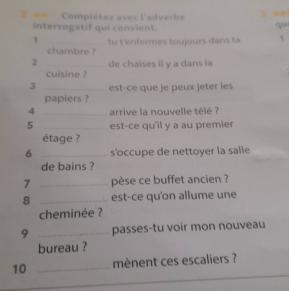 # Complétez avec l'adverbe 
interrogatif qui convient. 
qu 
1 _tu t'enfermes toujours dans ta 
1 
chambre ? 
2 _de chaises il y a dans la 
cuisine ? 
_3 
est-ce que je peux jeter les 
papiers ? 
4 _arrive la nouvelle télé ? 
5 _est-ce qu'il y a au premier 
étage ? 
6 _s’ccupe de nettoyer la salle 
de bains ? 
7 _pèse ce buffet ancien ? 
8 _est-ce qu'on allume une 
cheminée ? 
9 _passes-tu voir mon nouveau 
bureau ? 
10_ 
mènent ces escaliers ?