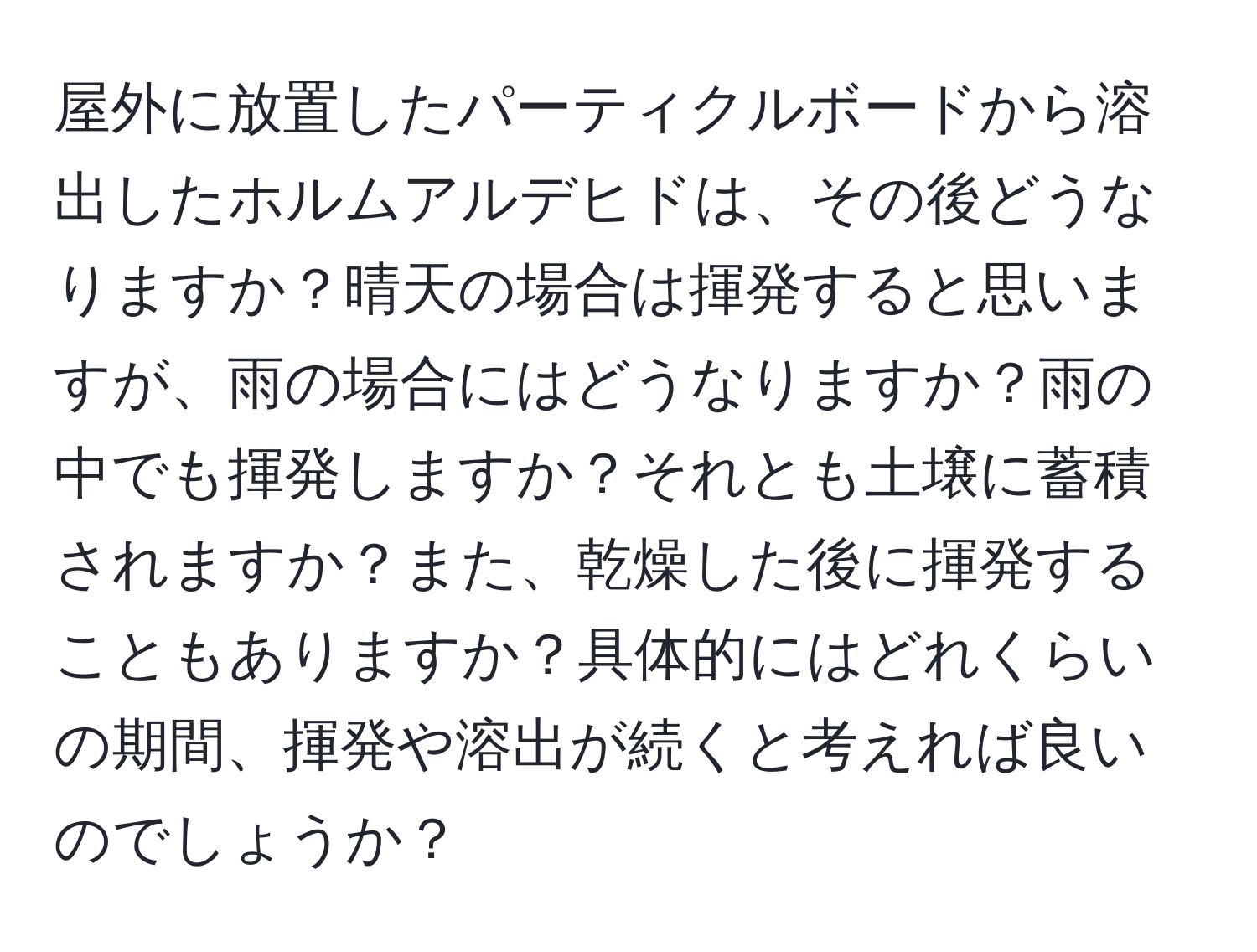 屋外に放置したパーティクルボードから溶出したホルムアルデヒドは、その後どうなりますか？晴天の場合は揮発すると思いますが、雨の場合にはどうなりますか？雨の中でも揮発しますか？それとも土壌に蓄積されますか？また、乾燥した後に揮発することもありますか？具体的にはどれくらいの期間、揮発や溶出が続くと考えれば良いのでしょうか？