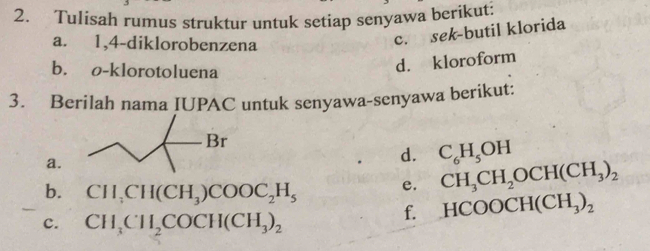 Tulisah rumus struktur untuk setiap senyawa berikut: 
a. 1,4-diklorobenzena 
c. sek-butil klorida 
b. o-klorotoluena 
d. kloroform 
3. Berilah nama IUPAC untuk senyawa-senyawa berikut: 
Br 
a. 
d. C_6H_5OH
b. CH_3CH(CH_3)COOC_2H_5
e. CH_3CH_2OCH(CH_3)_2
f. HCOOCH(CH_3)_2
c. CH_3CH_2COCH(CH_3)_2