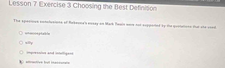 Lesson 7 Exercise 3 Choosing the Best Definition
The specious conclusions of Rebecca's essay on Mark Twain were not supported by the quotations that she used.
unacceptable
silly
impressive and intelligent
attractive but inaccurate