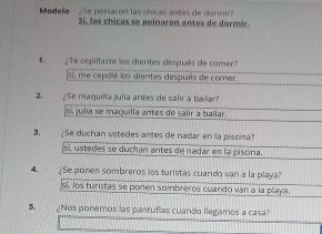 Modelo ¿Se peinaron las chicas antes de dormir?
Sí las chicas se peinaron antes de dormir.
¿Te cepillaste los dientes después de comer
si, me cepillé las dientes después de comer
2、 ¿Se maquilla julla antes de salir a bailar?
Sí julia se maquilla antes de salir a bailar.
3. ¿Se duchan ustedes antes de nadar en la piscina
sí, ustedes se duchán antes de nadar en la piscina
4. ¿Se ponen sombreros los turistas cuando van a la playa?
si. los turistas se ponen sombreros cuando van a la playa.
5. ¿Nos ponemos las pantufias cuando llegamos a casa?