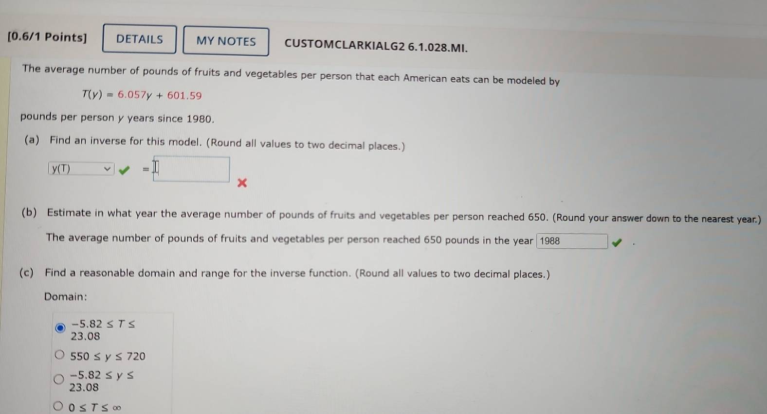 DETAILS MY NOTES CUSTOMCLARKIALG2 6.1.028.MI.
The average number of pounds of fruits and vegetables per person that each American eats can be modeled by
T(y)=6.057y+601.59
pounds per person y years since 1980.
(a) Find an inverse for this model. (Round all values to two decimal places.)
y(T)=□..
x
(b) Estimate in what year the average number of pounds of fruits and vegetables per person reached 650. (Round your answer down to the nearest year.)
The average number of pounds of fruits and vegetables per person reached 650 pounds in the year| 1988 □ 
(c) Find a reasonable domain and range for the inverse function. (Round all values to two decimal places.)
Domain:
−5.82 ≤ T ≤
23.08
550≤ y≤ 720
-5.82≤ y≤
23.08
0≤ T≤ ∈fty