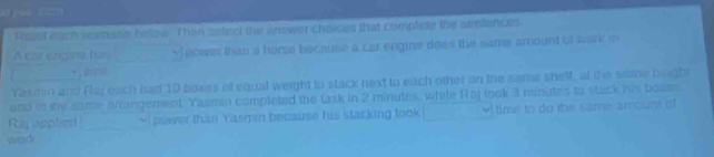 Reast each acemane below. Then sefect the enswer choices that complete the sentences 
A cat engiva has Y nower than a horse because a car engine does the same amount of wark m 
· = 
Yasmin and Raj each had 10 boxes of equal weight to stack next to each other on the same shelf, at the some bright 
and in the same arangement. Yazmin completed the task in 2 minutes, while Raj took 3 minutes to stack his bozes 
Rajapplied vi power than Yasmin because his stacking took time to do the same amount of 
wod