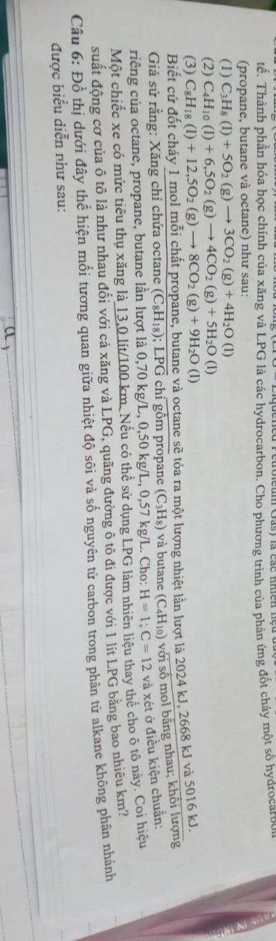 tế. Thành phần hóa học chính của xăng và LPG là các hydrocarbon. Cho phương trình của phản ứng đốt cháy một số hydrocarbo
(propane, butane và octane) như sau:
(1) C_3H_8(l)+5O_2(g)to 3CO_2(g)+4H_2O(l)
(2) C_4H_10(l)+6,5O_2(g)to 4CO_2(g)+5H_2O(l)
(3) C_8H_18(l)+12,5O_2(g)to 8CO_2(g)+9H_2O(l)
Biết cứ đốt cháy 1 mol mỗi chất propane, butane và octane sẽ tỏa ra một lượng nhiệt lần lượt là 2024 kJ, 2668 kJ và 5016 kJ.
Giả sử rằng: Xăng chỉ chứa octane (C_8H_18);LPG chỉ gồm propane (C_3H_8) và butane (C_4H_10) Ô  với số mol bằng nhau; khổi lượng
riêng của octane, propane, butane lần lượt là 0,70 kg/L, 0,50 kg/L, 0,57 kg/L. Cho: H=1;C=12 và xét ở điều kiện chuẩn:
Một chiếc xe có mức tiêu thụ xăng là 13,0 lít/100 km. Nếu có thể sử dụng LPG làm nhiên liệu thay thế cho ô tô này. Coi hiệu
suất động cơ của ô tô là như nhau đối với cả xăng và LPG, quãng đường ô tô đi được với 1 lít LPG bằng bao nhiêu km?
Câu 6: Đồ thị dưới đây thể hiện mối tương quan giữa nhiệt độ sôi và số nguyên tử carbon trong phân tử alkane không phân nhánh
được biểu diễn như sau:
a