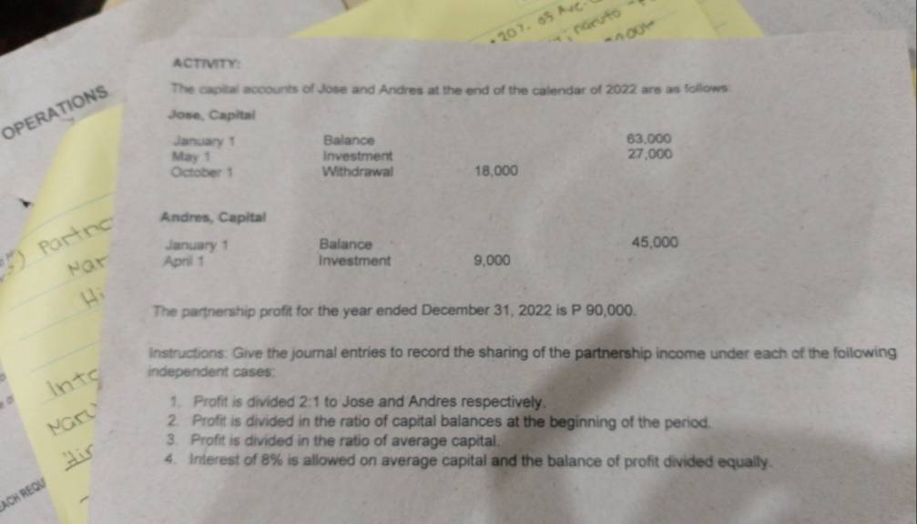 ACTIVITY: 
OPERATIONS The capital accounts of Jose and Andres at the end of the calendar of 2022 are as follows 
Jose, Capital 
January 1 Balance 63,000
May 1 investment 27,000
Oictober 1 Withdrawal 18,000
_ 
Andres, Capital 
_ 
January 1 Balance 45,000
_ 
April 1 investment 9,000
_The partnership profit for the year ended December 31, 2022 is P 90,000. 
_ 
instructions: Give the journal entries to record the sharing of the partnership income under each of the following 
_ 
independent cases: 
。 1. Profit is divided 2:1 to Jose and Andres respectively. 
_ 
2. Profit is divided in the ratio of capital balances at the beginning of the period. 
3. Profit is divided in the ratio of average capital. 
_ 
4. Interest of 8% is allowed on average capital and the balance of profit divided equally. 
ACH REQU