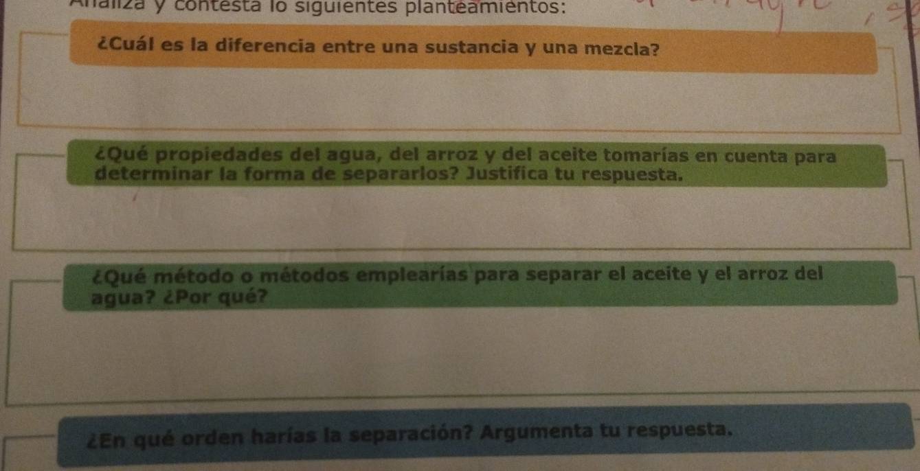 laliza y contesta lo siguientes planteamientos: 
¿Cuál es la diferencia entre una sustancia y una mezcla? 
¿Qué propiedades del agua, del arroz y del aceite tomarías en cuenta para 
determinar la forma de separarlos? Justifica tu respuesta. 
¿Qué método o métodos emplearías para separar el aceite y el arroz del 
agua? ¿Por qué? 
¿En qué orden harías la separación? Argumenta tu respuesta.