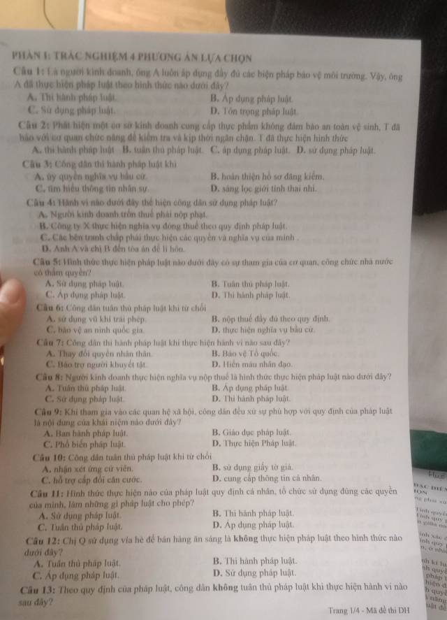 Phàn 1: tràc nghiệm 4 phương ản lựa chọn
Câu 1: Là người kình doanh, ông A luôn ấp dụng đầy đủ các biện pháp báo vệ môi trường. Vậy, ông
A đã thực hiện pháp luật theo hình thức nào dưới đây?
A. Thì hành pháp luật B. Áp dụng pháp luật
C. Sử dụng pháp luật. D. Tôn trọng pháp luật
Câu 2: Phát hiện một cơ sở kinh đoanh cung cấp thực phẩm không đảm bào an toàn vệ sinh, T đã
hảo với cơ quan chức năng đề kiểm tra và kịp thời ngân chận. T đã thực hiện hình thức
A. thi hành pháp luật B. tuần thủ pháp luật C. áp dụng pháp luật. D. sứ dụng pháp luật.
Câu 3: Cống dân thi hành pháp luật khi
A. ủy quyền nghĩa vụ hầu cử B. hoàn thiện hồ sơ đăng kiểm.
C. tìm hiệu thông tin nhân sự D. sáng lọc giới tính thai nhì.
Câu 4: Hành vi não đưới đây thể hiện công dân sử dụng pháp luật?
A. Người kinh doanh trồn thuế phái nộp phạt.
B. Công ty X thực hiện nghĩa vụ đóng thuể theo quy định pháp luật.
C. Các bên tranh chấp phải thực hiện các quyền và nghĩa vụ của minh .
D. Anh A và chị B đến tòa án để lì hôn.
Câu 5: Hình thức thực hiện pháp luật nào dưới đây có sự tham gia của cơ quan, công chức nhà nước
có thẩm quyền?
A. Sử dụng pháp luật B. Tuân thủ pháp luật.
C. Ap dụng pháp luật. D. Thì hành pháp luật
Cầu 6: Công dân tuần thủ pháp luật khi từ chối
A. sử dụng vũ khí trái phép B. nộp thuế đây đú theo quy định.
C. bão vệ an nình quốc gia. D. thực hiện nghĩa vụ bầu cử
Cầu 7: Công dân thi hành pháp luật khi thực hiện hành vi nào sau đây?
A. Thay đổi quyền nhân thân B. Báo vệ Tổ quốc.
C. Báo trợ người khuyết tật D. Hiến máu nhân đạo.
Cầu 8: Người kinh đoanh thực hiện nghĩa vụ nộp thuế là hình thức thực hiện pháp luật nào dưới đây?
A. Tuân thủ pháp luật B. Áp dụng pháp luật
C. Sứ dụng pháp luật D. Thi hành pháp luật
Câu 9: Khi tham gia vào các quan hệ xã hội, công dân đều xứ sự phù hợp với quy định của pháp luật
là nội dung của khái niệm nào đưới đây?
A. Ban hành pháp luật. B. Giáo dục pháp luật.
C. Phổ biển pháp luật. D. Thực hiện Pháp luật.
Câu 10: Công dân tuân thủ pháp luật khi từ chối
A. nhận xét ứng cử viên. B. sử dụng giấy tờ giả
C. hỗ trợ cấp đổi căn cước. D. cung cấp thông tin cả nhân.
Hue
Bạc mề
Câu I1: Hình thức thực hiện nào của pháp luật quy định cá nhân, tổ chức sử dụng đùng các quyền ~
của minh, lâm những gì pháp luật cho phép?
ng phái xù
A. Sử dụng pháp luật B. Thi hành pháp luật.
Tnh quy ê  inh quy 1 o tiā  ”
C. Tuần thủ pháp luật. D. Áp dụng pháp luật.
inh xǎo é
Câu 12: Chị Q sử dụng vía hè để bán hàng ăn sáng là không thực hiện pháp luật theo hình thức nào inh quy
dưới đây?
n, a nhu
A. Tuần thủ pháp luật. B. Thi hành pháp luật.
ah kí lì
sh quyi phap
C. Áp đụng pháp luật. D. Sử dụng pháp luật.
hiện d
Câu 13: Theo quy định của pháp luật, công dân không tuân thủ pháp luật khi thực hiện hành vi nào h quy 
sau dây?
Vnăng
Trang 1/4 - Mã đề thi DH