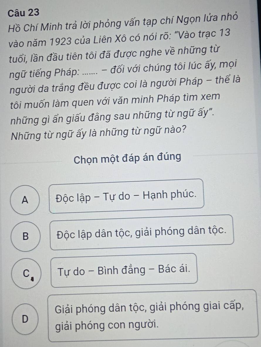 Hồ Chí Minh trả lời phỏng vấn tạp chí Ngọn lửa nhỏ
vào năm 1923 của Liên Xô có nói rõ: "Vào trạc 13
tuổi, lần đầu tiên tôi đã được nghe về những từ
ngữ tiếng Pháp: ....... - đối với chúng tôi lúc ấy, mọi
người da trắng đều được coi là người Pháp - thể là
tôi muốn làm quen với văn minh Pháp tìm xem
những gì ẩn giấu đằng sau những từ ngữ ấy".
Những từ ngữ ấy là những từ ngữ nào?
Chọn một đáp án đúng
A Độc lập - Tự do - Hạnh phúc.
B Độc lập dân tộc, giải phóng dân tộc.
C Tự do - Bình đẳng - Bác ái.
Giải phóng dân tộc, giải phóng giai cấp,
D
giải phóng con người.